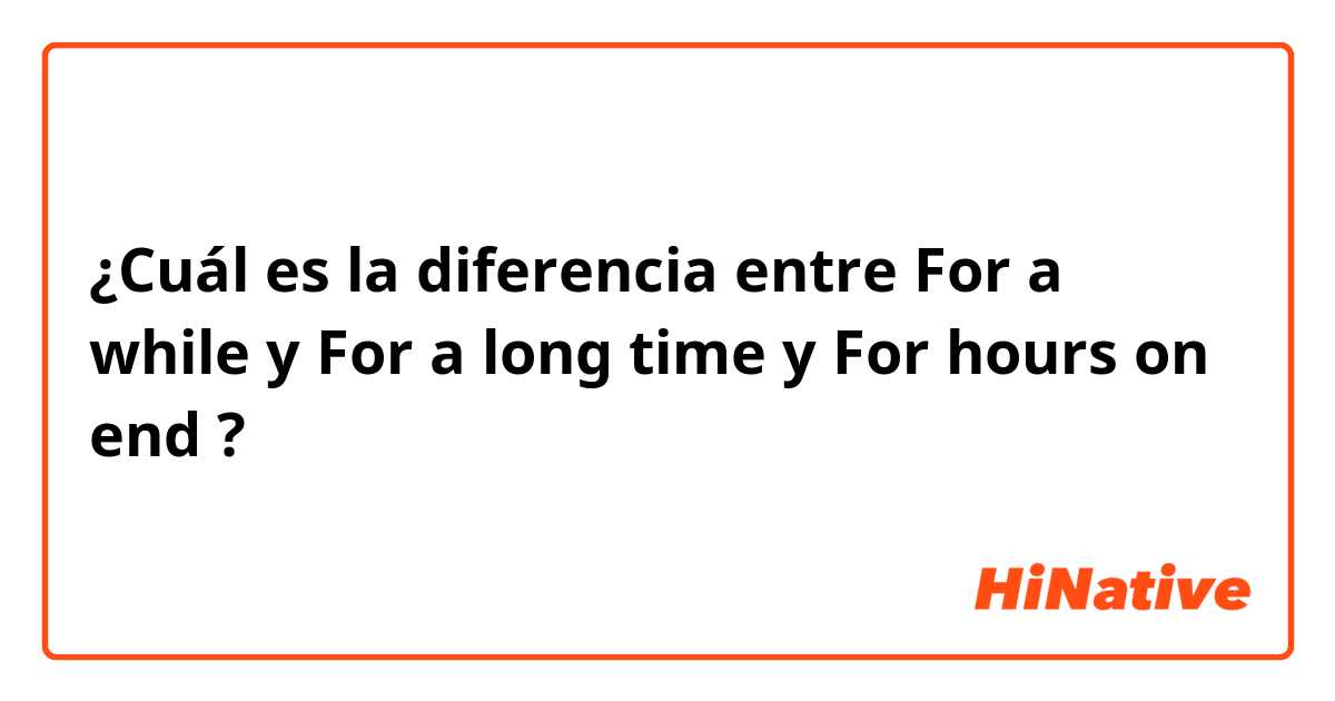 ¿Cuál es la diferencia entre For a while  y For a long time  y For hours on end ?