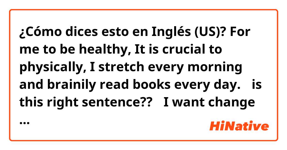 ¿Cómo dices esto en Inglés (US)? For me to be healthy, It is crucial to physically, I stretch every morning and brainily read books every day.
⚠️is this right sentence??⚠️
I want change this sentence to right!!
