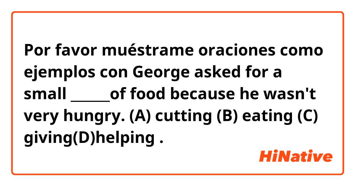 Por favor muéstrame oraciones como ejemplos con George asked for a small ______of food because he wasn't very hungry. (A) cutting (B) eating (C) giving(D)helping.