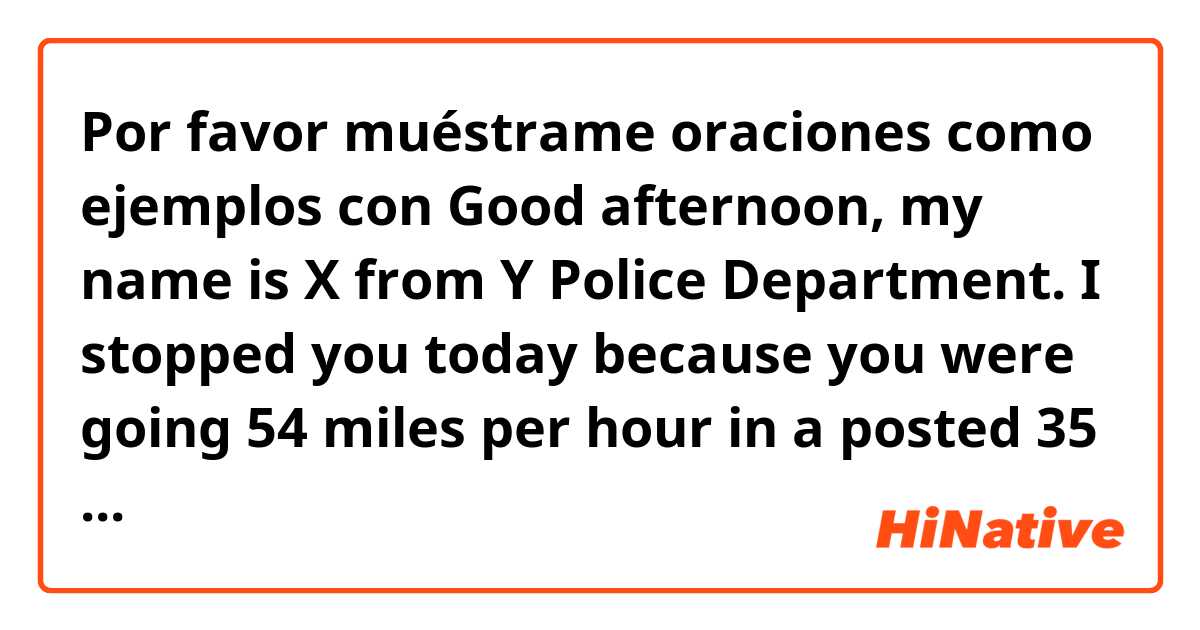 Por favor muéstrame oraciones como ejemplos con Good afternoon, my name is X from Y Police Department. I stopped you today because you were going 54 miles per hour in a posted 35 mile per hour zone. Is anything wrong? Is there any reason you're going this fast?.