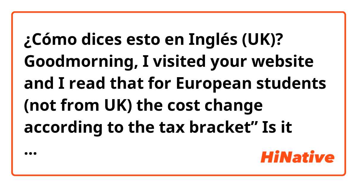 ¿Cómo dices esto en Inglés (UK)? Goodmorning, I visited your website and I read that for European students (not from UK) the cost change according to the tax bracket” Is it normal?