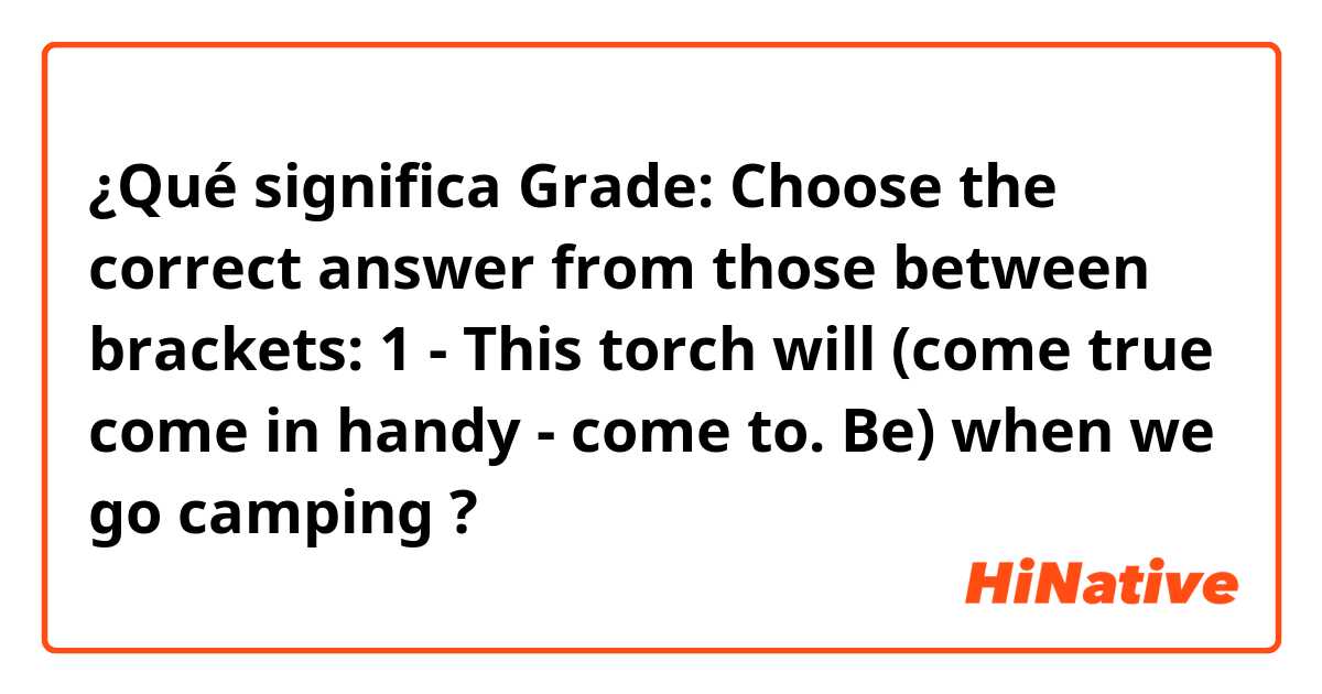 ¿Qué significa Grade: Choose the correct answer from those between brackets: 1 - This torch will (come true come in handy - come to. Be) when we go camping?
