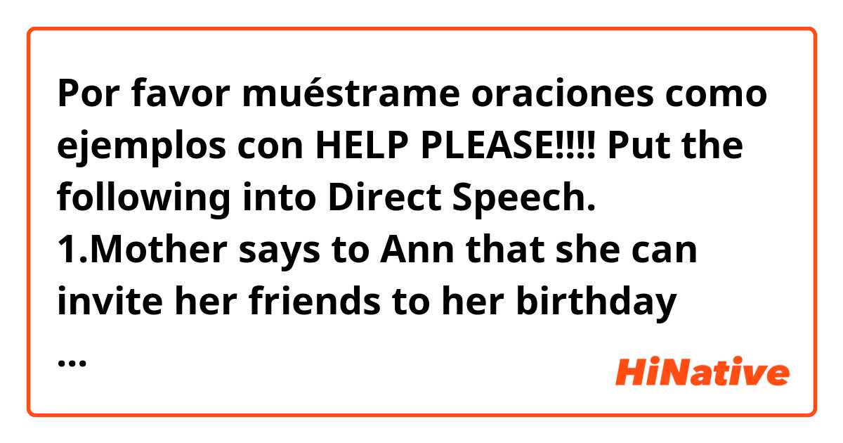 Por favor muéstrame oraciones como ejemplos con HELP PLEASE!!!!
Put the following into Direct Speech.
1.Mother says to Ann that she can invite her friends to her birthday party.
2.The teacher informs us that we must be ready for our English test..