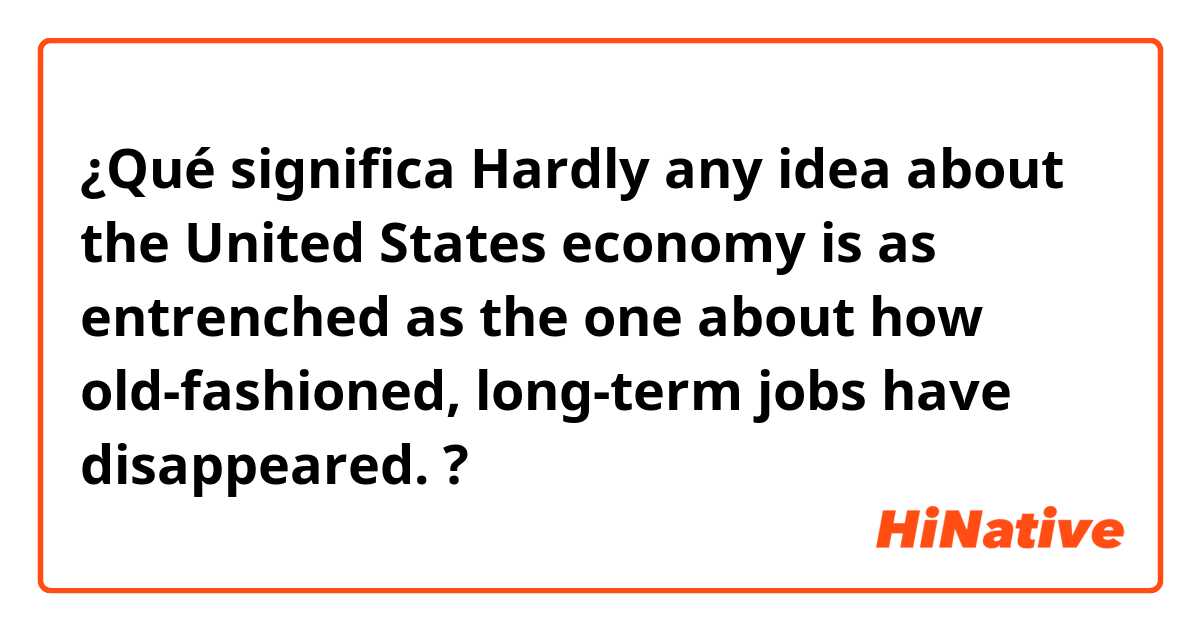 ¿Qué significa Hardly any idea about the United States economy is as entrenched as the one about how old-fashioned, long-term jobs have disappeared. ?