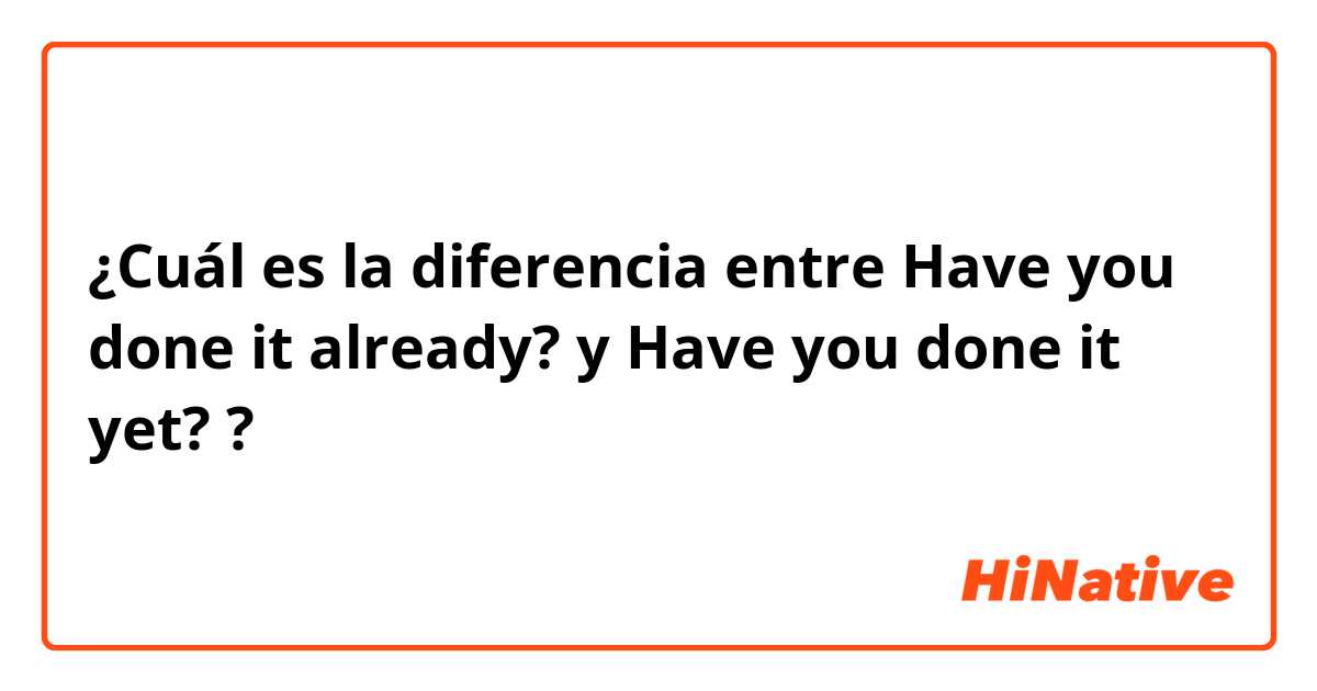 ¿Cuál es la diferencia entre Have you done it already? y Have you done it yet? ?