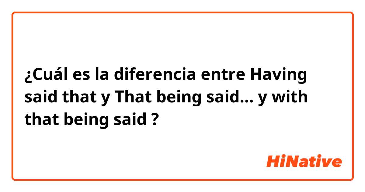 ¿Cuál es la diferencia entre Having said that y  That being said… y with that being said ?