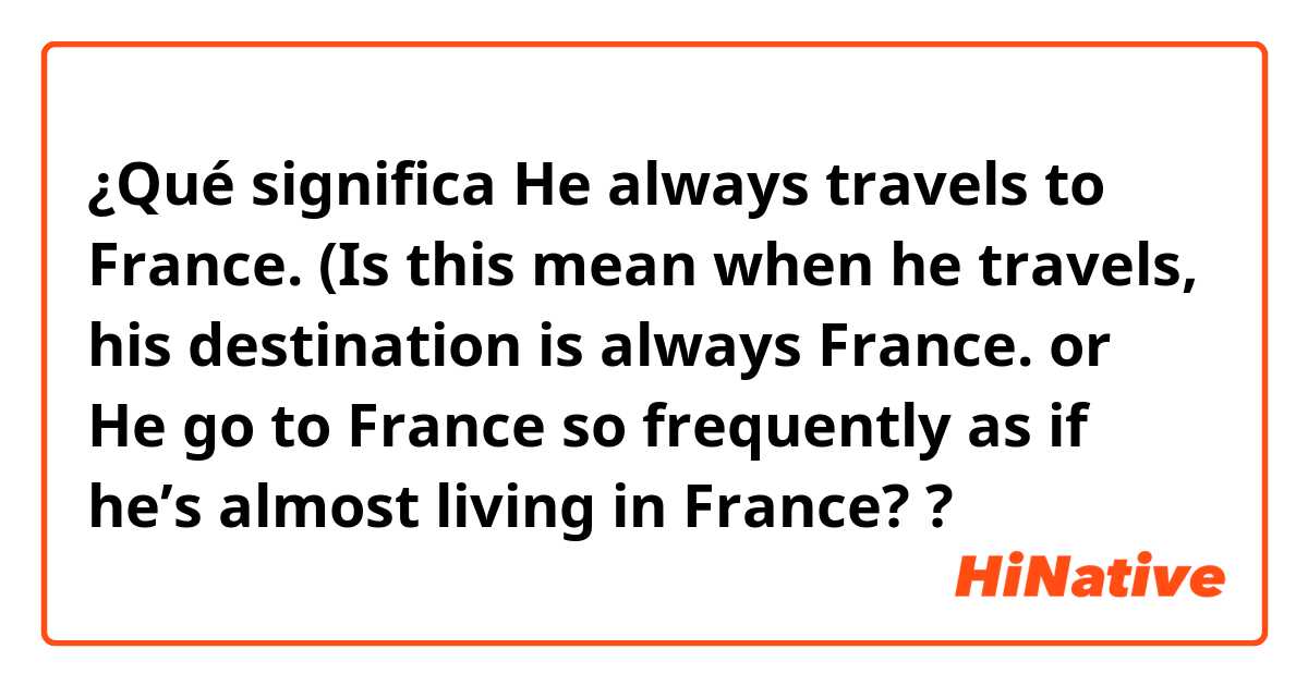 ¿Qué significa He always travels to France. (Is this mean when he travels, his destination is always France. or He go to France so frequently as if he’s almost living in France??