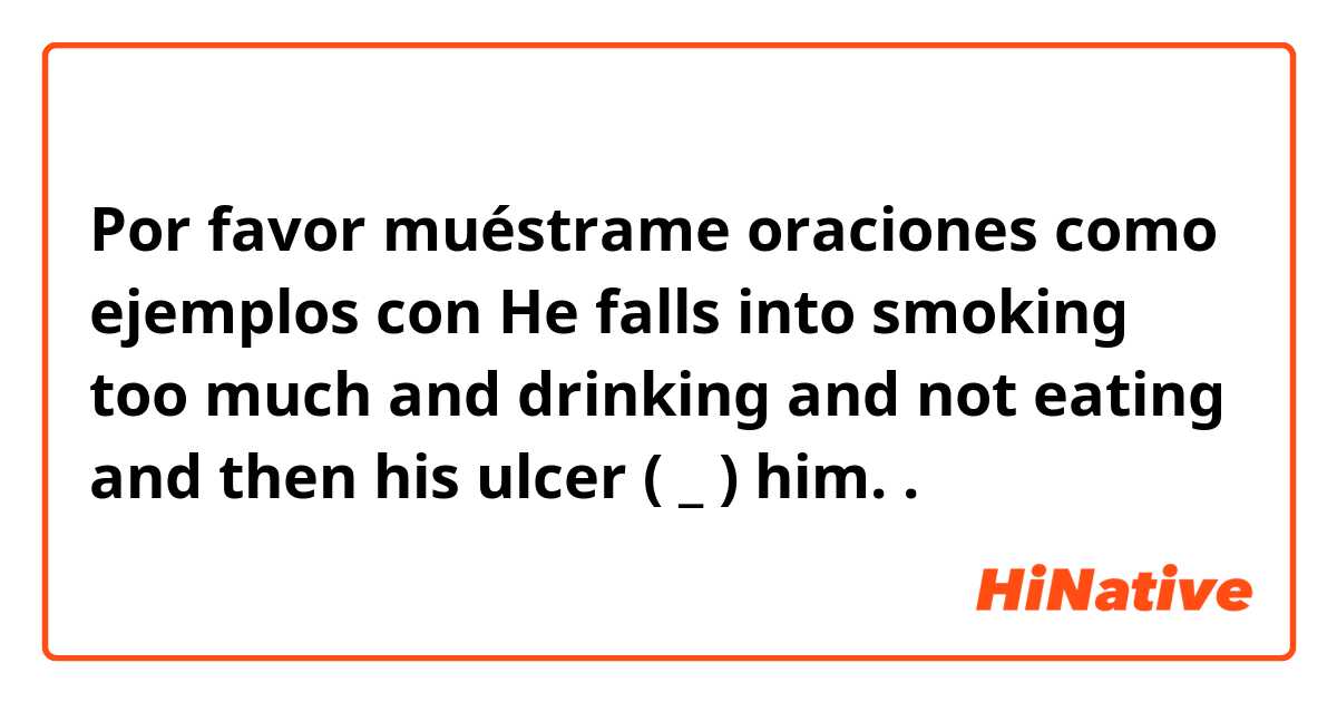 Por favor muéstrame oraciones como ejemplos con He falls into smoking too much and drinking and not eating and then his ulcer ( _ ) him..