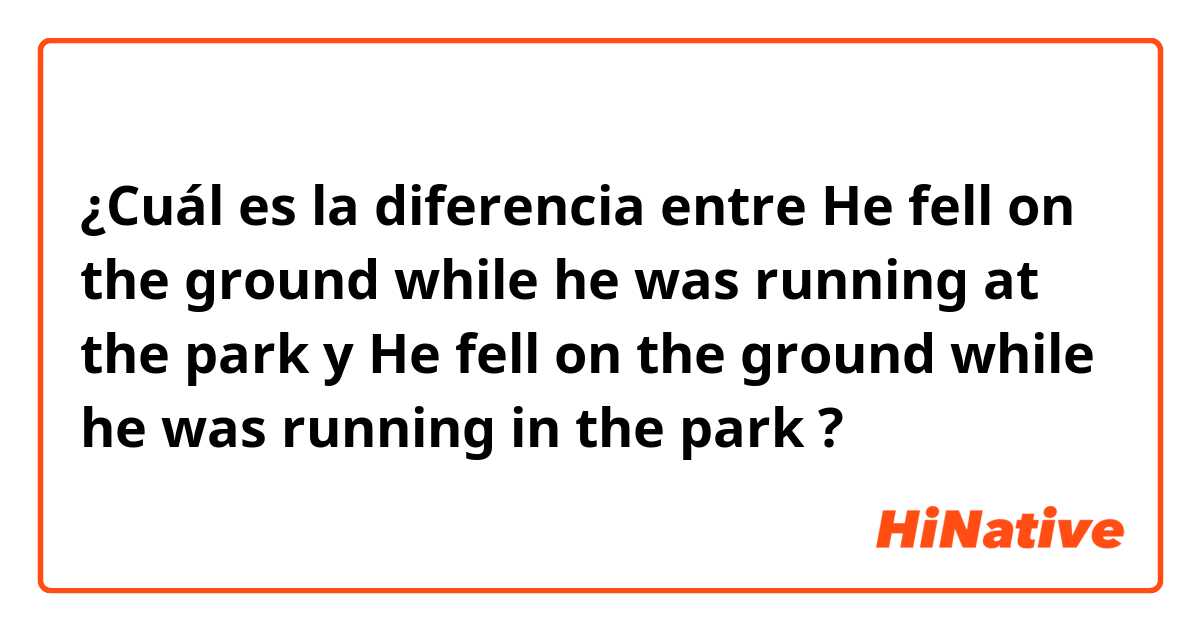¿Cuál es la diferencia entre He fell on the ground while he was running at the park  y He fell on the ground while he was running in the park  ?