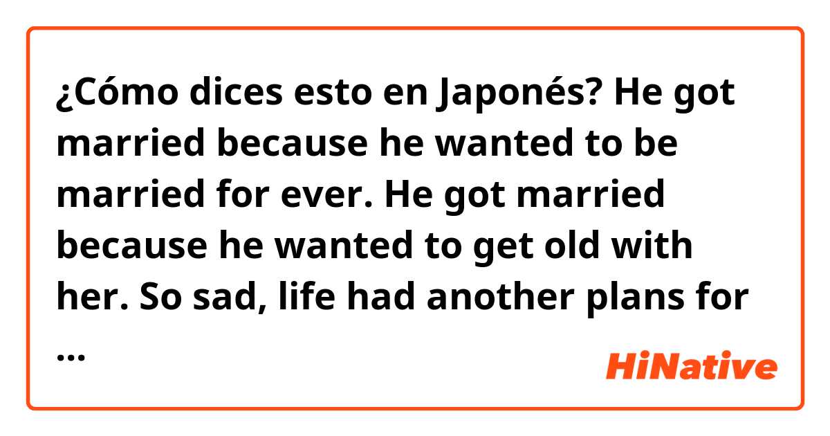 ¿Cómo dices esto en Japonés? He got married because he wanted to be married for ever. He got married because he wanted to get old with her. So sad, life had another plans for them.