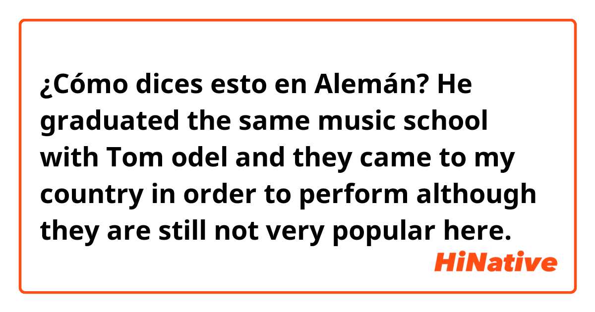 ¿Cómo dices esto en Alemán? He graduated the same music school with Tom odel and they came to my country in order to perform although they are still not very popular here.
