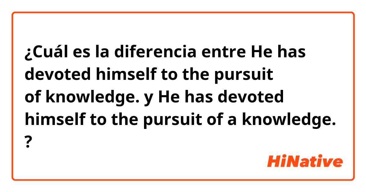 ¿Cuál es la diferencia entre He has devoted himself to the pursuit of knowledge. y He has devoted himself to the pursuit of a knowledge. ?