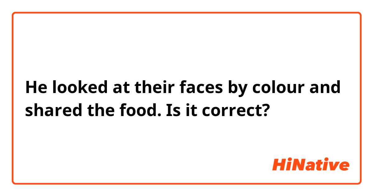 He looked at their faces by colour and shared the food.

Is it correct?