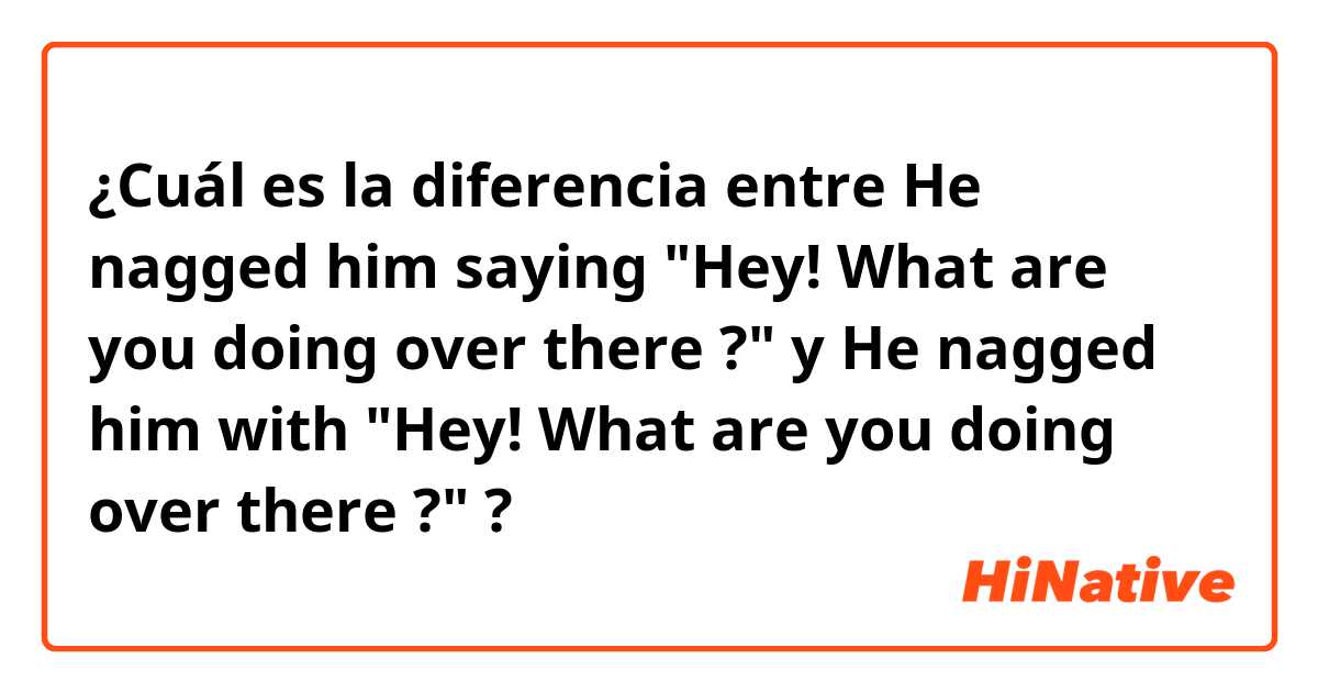 ¿Cuál es la diferencia entre He nagged him saying "Hey! What are you doing over there ?" y He nagged him with "Hey! What are you doing over there ?" ?