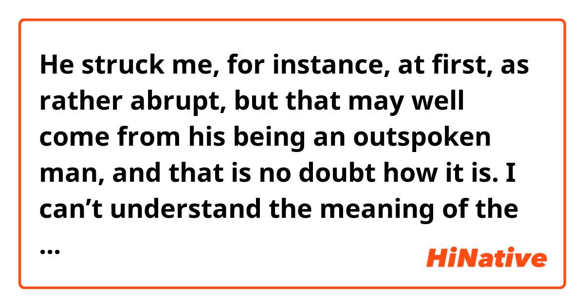 He struck me, for instance, at first, as rather abrupt, but that may well come from his being an outspoken man, and that is no doubt how it is.

I can’t understand the meaning of the words “how it is.”in this sentence.
What meaning does it indicate?
Please tell me it.