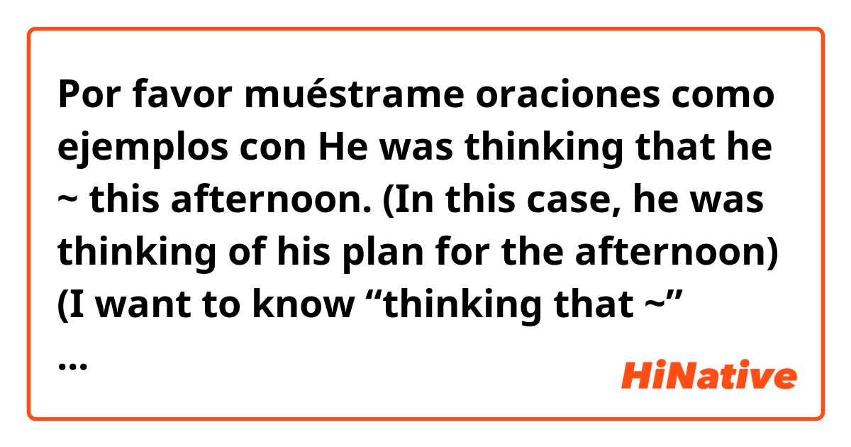 Por favor muéstrame oraciones como ejemplos con He was thinking that he ~ this afternoon.
(In this case, he was thinking of his plan for the afternoon) (I want to know “thinking that ~” sentences. Can I use “that he would~” and “that he was going to~”?
.