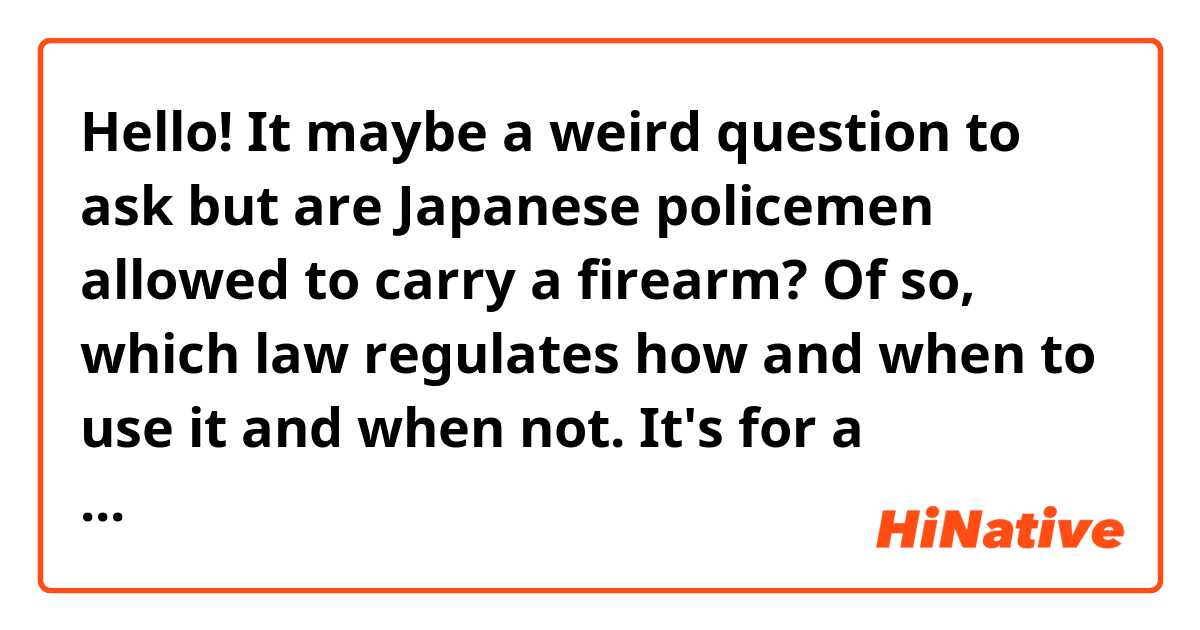 Hello!
It maybe a weird question to ask but are Japanese policemen allowed to carry a firearm? Of so, which law regulates how and when to use it and when not.
It's for a research, thank you.