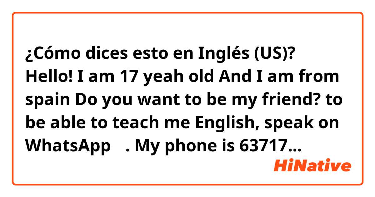 ¿Cómo dices esto en Inglés (US)? Hello! I am 17 yeah old And I am  from spain  Do you want to be my friend?  to be able to teach me  English,                      speak on WhatsApp ☺️.                              My phone is 637177088 and my Instagram Elviravg_  