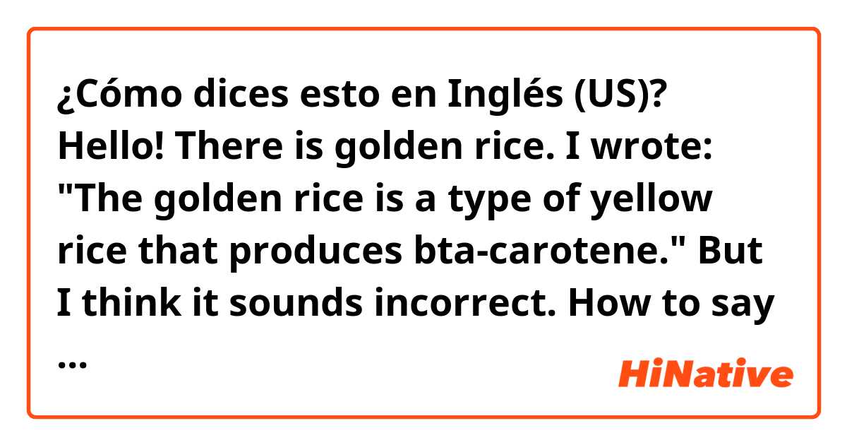 ¿Cómo dices esto en Inglés (US)? Hello! There is golden rice. I wrote: "The golden rice is a type of yellow rice that produces bta-carotene." But I think it sounds incorrect. How to say properly? 