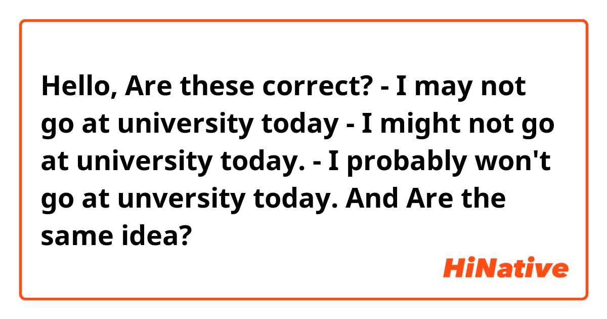 Hello, Are these correct?


- I may not go at university today

- I might not go at university today.

- I probably won't go at unversity today.


And Are the same idea?