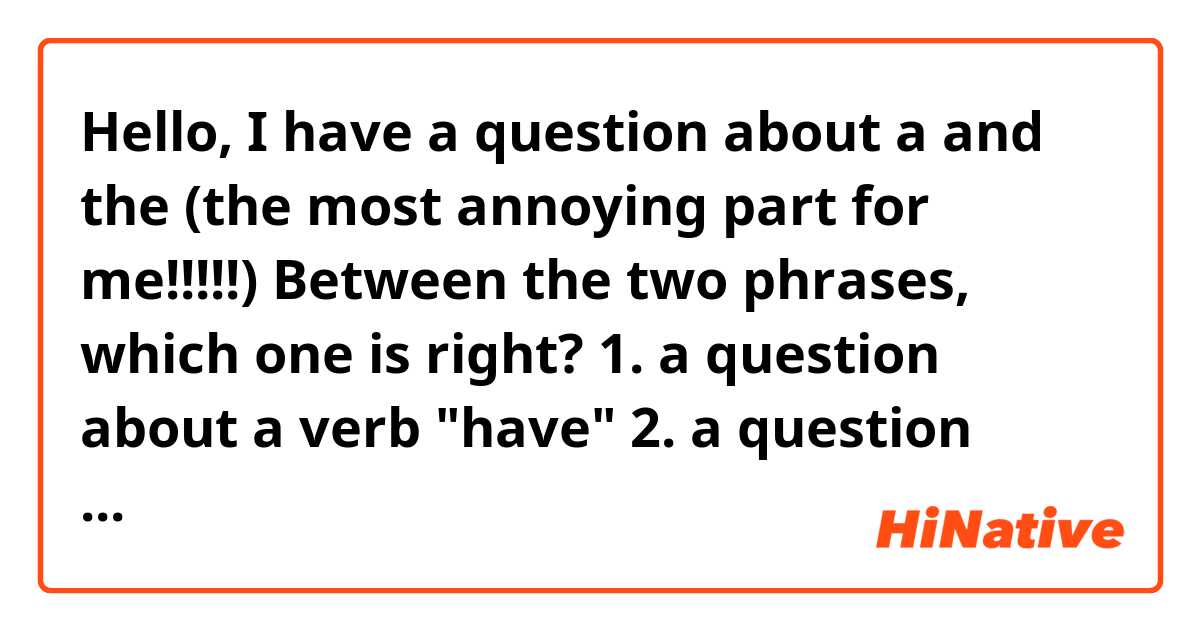 Hello, I have a question about a and the (the most annoying part for me!!!!!)
Between the two phrases, which one is right?

1. a question about a verb "have"
2. a question about the verb "have"

I thought 1 is the right one, but then I thought,
hey wait, can't we say like number 2?
help me guys!

+) one more question.
Instead of saying "Should she have done that?" 
does anybody says "Should've she done that?"