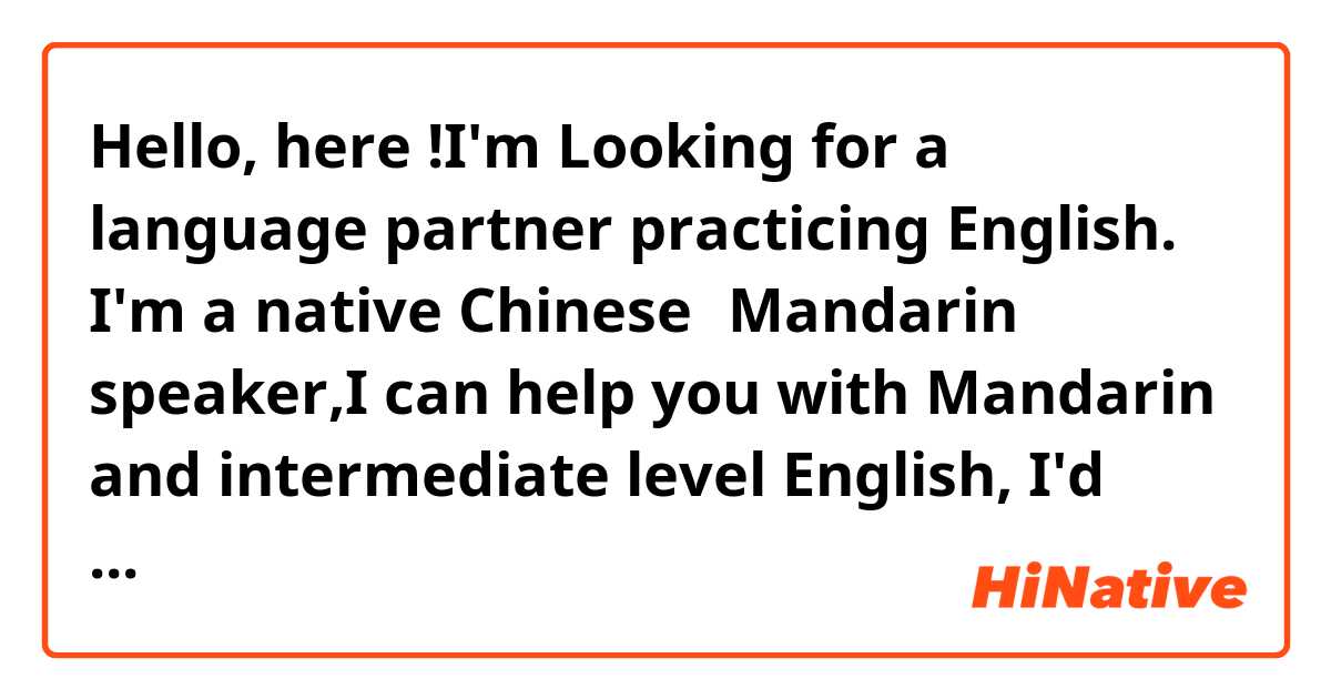 Hello, here !I'm Looking for a language partner practicing English. I'm a native Chinese（Mandarin） speaker,I can help you with Mandarin and intermediate level English, I'd love to practice with someone on a regular basis.I am a patient listener and will help you make real improvements in your Mandarin skills. Feel free to get in touch with me! Let's chat!  skype:928553236@qq.com   wechat:weidike