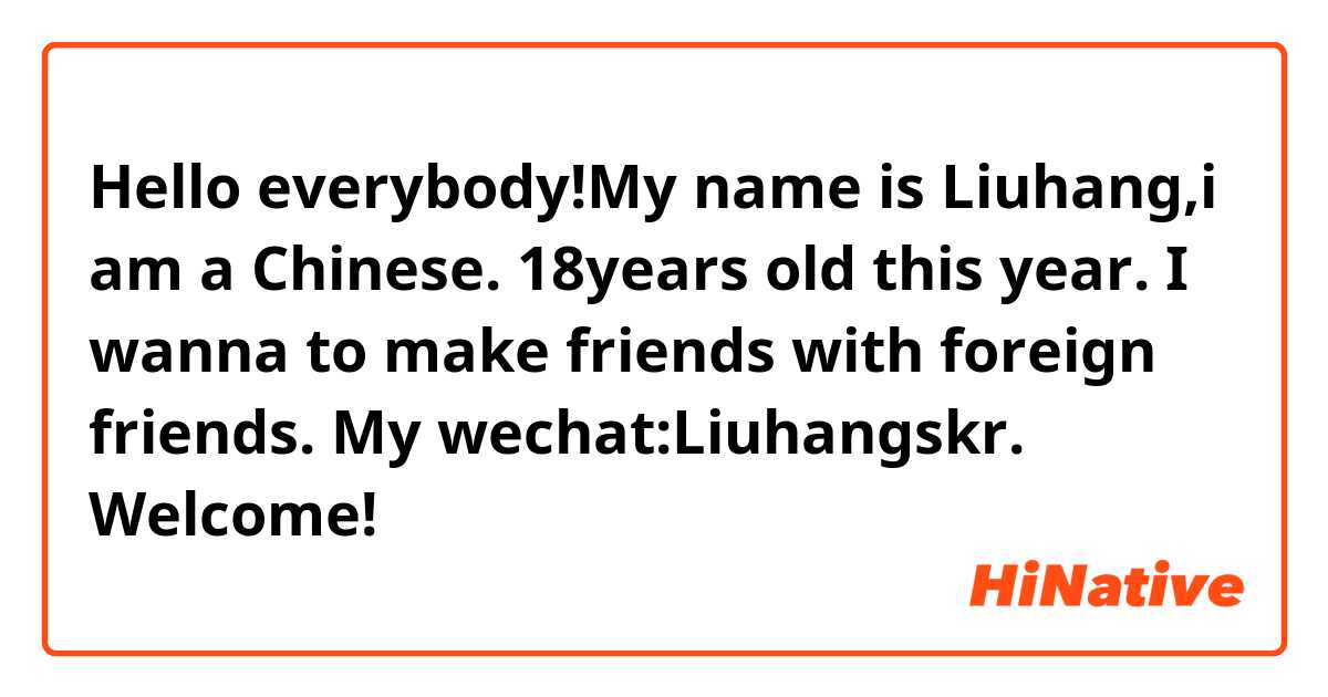  Hello everybody!My name is Liuhang,i am a Chinese. 18years old this year. I wanna to make friends with foreign friends. My wechat:Liuhangskr. Welcome!