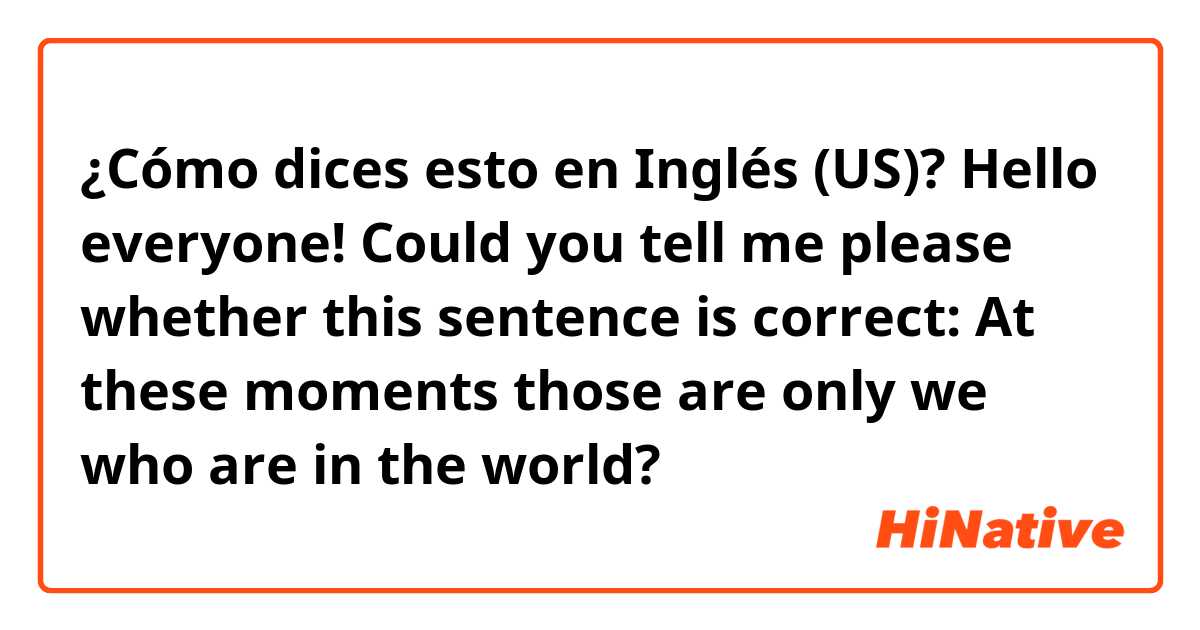 ¿Cómo dices esto en Inglés (US)? Hello everyone!
Could you tell me please whether this sentence is correct:
At these moments those are only we who are in the world?