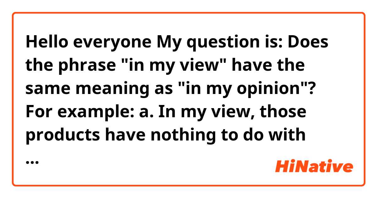 Hello everyone 🙌

My question is: Does the phrase "in my view" have the same meaning as "in my opinion"?

For example:

a. In my view, those products have nothing to do with each other.

b. In my opinion, those products have nothing to do with each other.

Are "a" and "b" the same? or is there a slight difference between them?