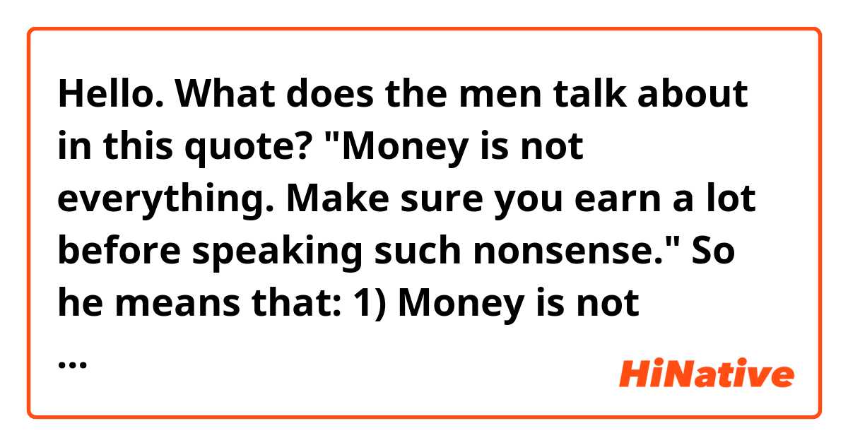 Hello. What does the men talk about in this quote?

"Money is not everything. Make sure you earn a lot before speaking such nonsense."

So he means that:
1) Money is not everything.
2) Money is everything.

? Thank you.