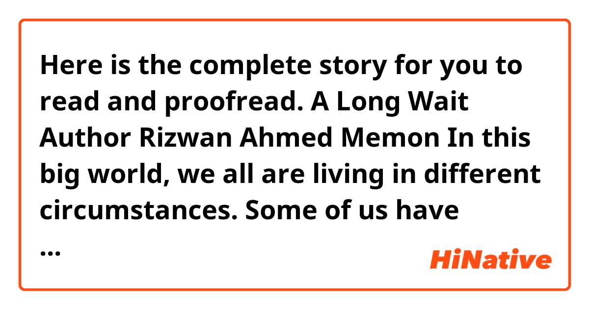 Here is the complete story for you to read and proofread.

A Long Wait
Author Rizwan Ahmed Memon

In this big world, we all are living in different circumstances. Some of us have happiness, and some of us have sorrow. Sometimes we enjoy the company of our loved ones, and at other times our heart burns in the fire of separation from our beloveds. The wait for our beloved has its own charms. Sometimes it kills us, other times it consoles our heart with the knowledge that one day our beloved will return.

Those of us who face this wait know exactly how hard it is. One of such people was Raja, a young, handsome man, whose class fellow, Robina, had gone on summer vacation to France. They both learned English Literature in Larkana in an institute named TRLCL. 

“In today’s lecture we will discuss Romanticism,” said Rizwan, the lecturer. “Robina, do you have any idea what romanticism is?” asked the teacher.

“Romanticism is a movement in which the authors started to write about nature, about the beauty of their beloveds, and they were sick of the smoke of the city. They liked to be alone in the beautiful valleys and liked to sit on the banks of the river and enjoyed the beauty of the natural objects.” 

“Very good,” commented the lecturer. Then the teacher continued the lecture. In their first days of the class, Raja and Robina didn’t know much about each other. As the days went by, they started to exchange their views about the literature, the writers and their works. They even began to go out for a cup of tea together almost every evening. They would sit in Sapna Hotel, take tea, and chat. Robina read novels of Hardy and Jane Austin to Raja. And Raja would read poetry of Keats, Shelly and Byron to Robina. 

“You belong to Romantic period. That’s what I feel,” she commented when Raja finished reading La bem Mercy, by John Keats.

“And you seem to blong to Classical period,” replied Raja.

“You are right. I believe in reality. I know that emotions break man; make him feeble.” 

“May be, but emotions are what make us do anything. It is emotion that you are here with me.”

“It is emotion are fate?”

“Do you believe in fate?”

“No, I don’t. I believe in free will.”

“Wasn’t our class destined which let us meet?”

“I don’t know. I guess it was my choice to attend the class.”

Raja and Robina they didn’t agree on many things. However, they had the tolerance to hear and value each other’s ideas and beliefs. 

One evening, while they were taking tea at the hotel, Robina said, “I am going to France for vacations with my family. I will be back in December.”

“What? No, you cannot! You are kidding, right?”

“I am not kidding. I am going to France.”

“See, I have become used to meeting you. And it is not easy for me to live without you.”

“I am your friend not wife that you wouldn’t be able to live without me,” she replied with laughter.

Thus a sudden departure news reached at Raja’s door through a letter. She wrote that she promise to return in December. It was all the same for Robina whether she was with Raja or not, but it was so hard for Raja to live without her. Sometimes, we attach our heats to someone so tightly that when they are detached, they hardly beat.

The class had no charm for Raja. The hotel, the tea didn’t amuse Raja anymore. It was the laughter of Robina, her voice, that had won his heart. He stopped going to the literature class and the hotel. He waited for her under the tires, at the bank of the river, and in the streets. 

“Perhaps I will have to spend my rest of life in her memories now.” Raja slowly whispered to himself as he crashed a dried, yellow leaf, that had fallen from the tree he was sitting under, in his fist. “The dew shows that winter is near; and the date of her promise to return in December is approaching, but still, there is no sign of her. Autumn will soon end, but it seems my separation from my friend will be prolonged,” Raja continued.

Raja had written many letters to her, but she hadn’t answered any letter. “I will write her the last letter if she didn’t arrive in December,” he whispered to himself.

The December also ended. Robina dindn’t come. 

“Dear Robina,

You didn’t prove your promise. You didn’t come. Maybe it was your free will. Well, my crazy heart should now understand that you will never come back. My eyes should stop watching your ways. And my mind should stop thinking about you. I have come to know that you have started a new life in France. I was a very naïve man who quickly fell in love with you. I will try to forget you as you have forgotten me.


Your friend,
Raja”

After the letter, for the rest of his life Raja couldn’t forget her. He never married in his life, and spent his life reading, writing, and teaching literature. Many of us make someone so close to us so quickly that their separation leaves life-long impact on us.
