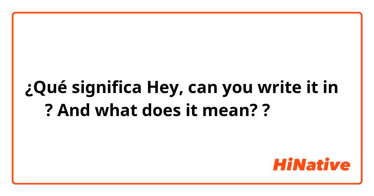 ¿Qué significa Hey, can you write it in 汉字? And what does it mean??