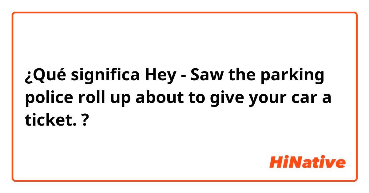 ¿Qué significa Hey -  Saw the parking police roll up about to give your car a ticket. ?