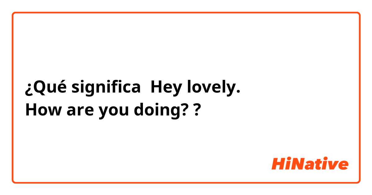 ¿Qué significa Hey lovely.
How are you doing? ?