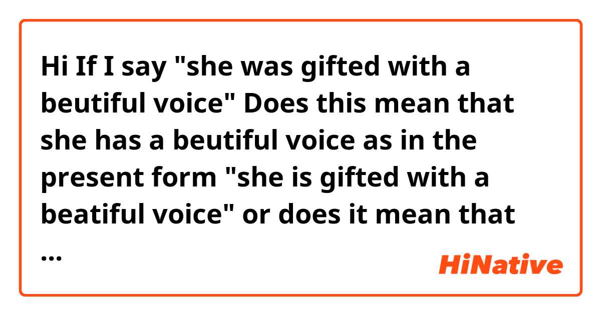 Hi
If I say "she was gifted with a beutiful voice" Does this mean that she has a beutiful voice as in the present form "she is gifted with a beatiful voice" or does it mean that she used to have a beutiful voice but not anymore? 