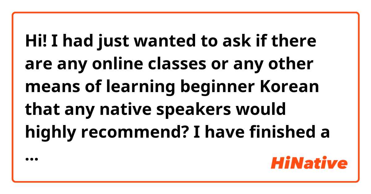 Hi! I had just wanted to ask if there are any online classes or any other means of learning beginner Korean that any native speakers would highly recommend? I have finished a few courses from Coursera, have learned some beginner vocab from Duolingo and Memirse, however I'm looking for something more concrete and most similar to a class without actually enrolling into a class with a teacher. Something more self-paced learning but a concrete course. Thank you!