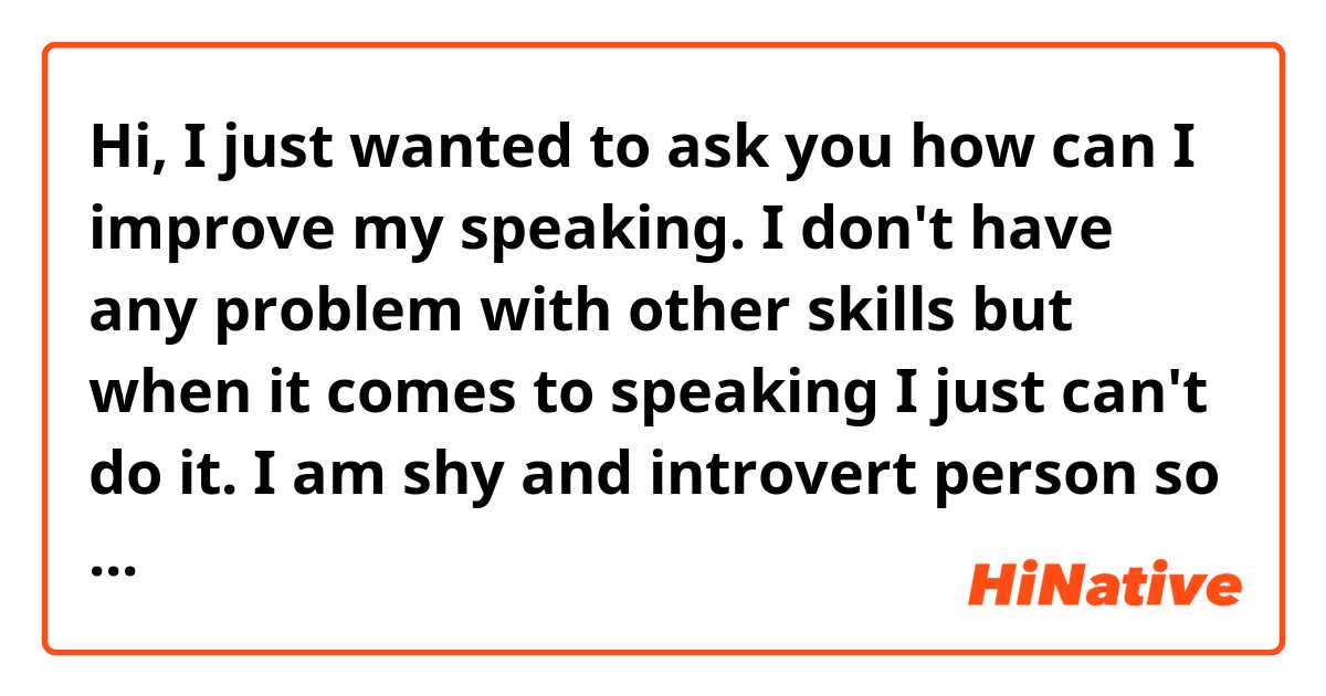 Hi, I just wanted to ask you how can I improve my speaking. I don't have any problem with other skills but when it comes to speaking I just can't do it. I am shy and introvert person so I am waiting for your advice. Thanks. 