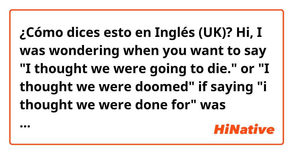 ¿Cómo dices esto en Inglés (UK)? Hi, I was wondering when you want to say "I thought we were going to die." or "I thought we were doomed" if saying "i thought we were done for" was correct? Maybe I'm making up stuff.
Or maybe there is another way to say it? 