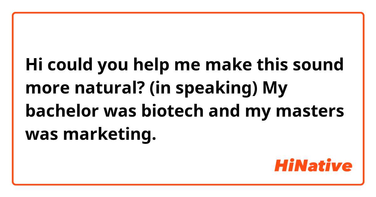 Hi could you help me make this sound more natural? (in speaking)

My bachelor was biotech and my masters was marketing. 


