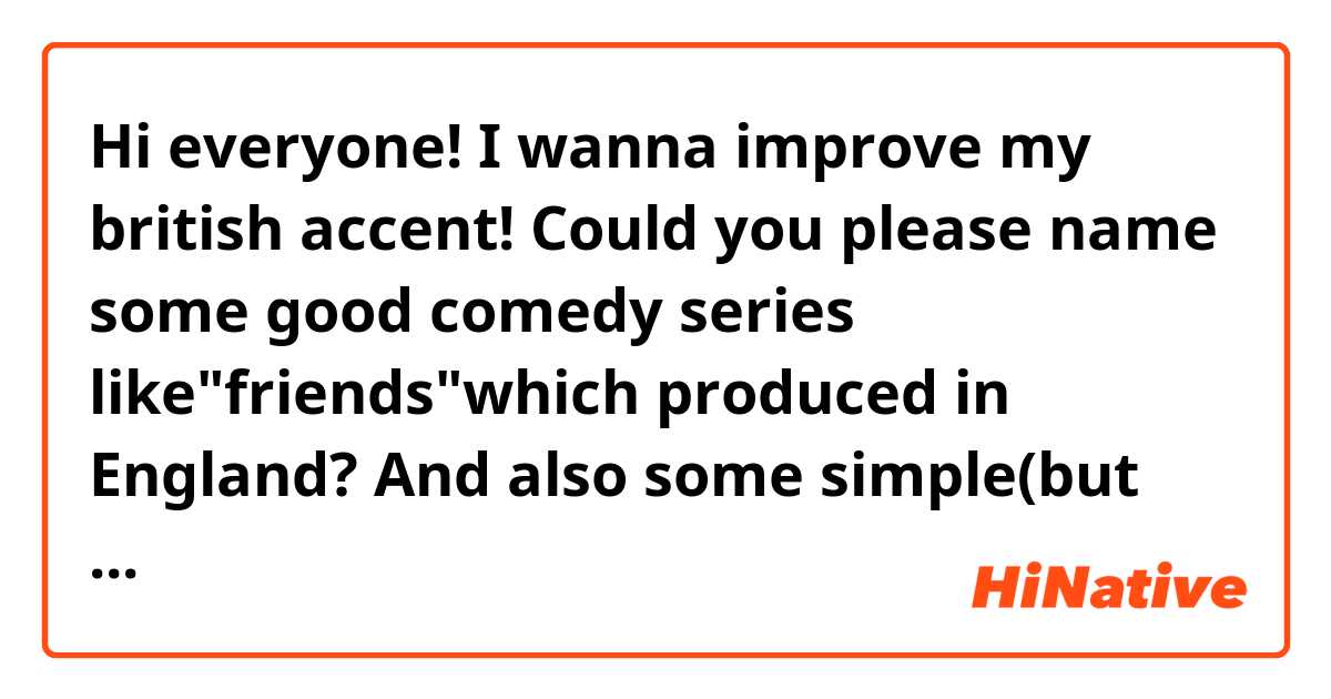 Hi everyone!
I wanna improve my british accent!
Could you please name some good comedy series like"friends"which produced in England?
And also some simple(but not very much)English novels or books so that I can be more familiar with british vocabulary?
Thanks a lot!:)