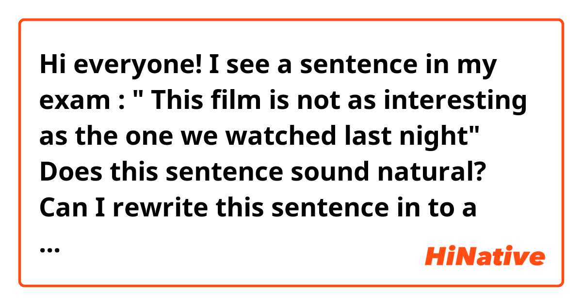Hi everyone!

I see a sentence in my exam : " This film is not as interesting as the one we watched last night"

Does this sentence sound natural? Can I rewrite this sentence in to a new sentence with the same meaning?

Thank You!