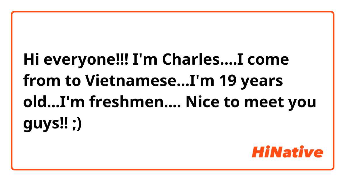 Hi everyone!!! I'm Charles....I come from to Vietnamese...I'm 19 years old...I'm freshmen.... Nice to meet you guys!! ;) 