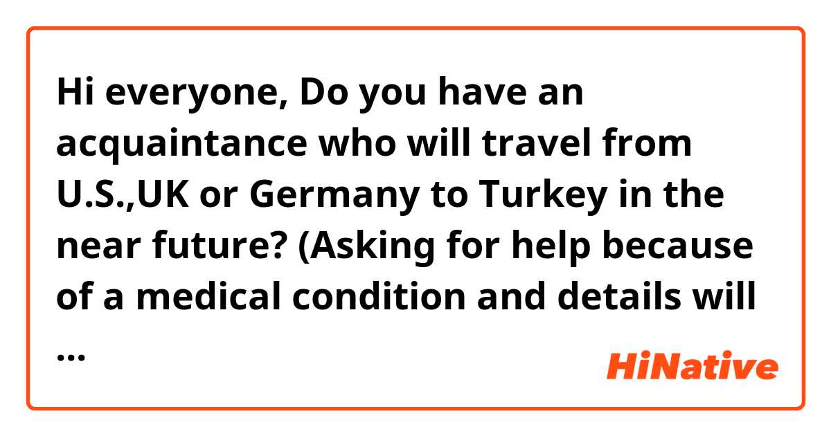 Hi everyone,
Do you have an acquaintance who will travel from U.S.,UK or Germany to Turkey in the near future? (Asking for help because of a medical condition and details will be shared)