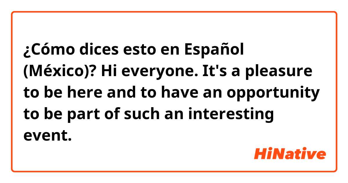 ¿Cómo dices esto en Español (México)? Hi everyone. It's a pleasure to be here and to have an opportunity to be part of such an interesting event.