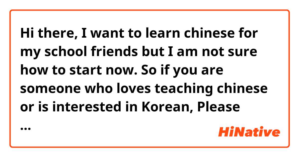 Hi there, I want to learn chinese for my school friends but I am not sure how to start now. So if you are someone who loves teaching chinese or is interested in Korean, Please contact me because I could help you as well 