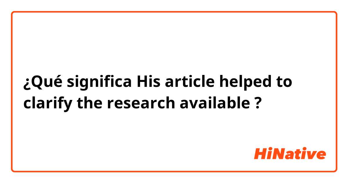 ¿Qué significa His article helped to clarify the research available?