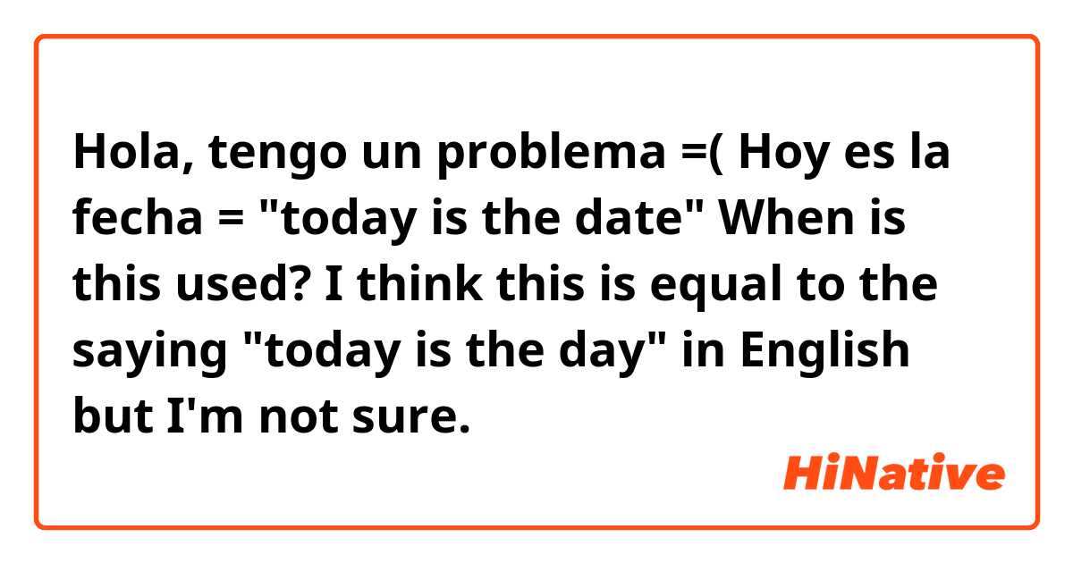 Hola, tengo un problema =( 

Hoy es la fecha = "today is the date"
When is this used? 

I think this is equal to the saying "today is the day" in English but I'm not sure. 
