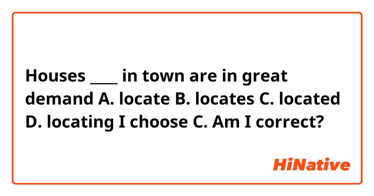 Houses ____ in town are in great demand

A. locate
B. locates
C. located
D. locating

I choose C. Am I correct? 