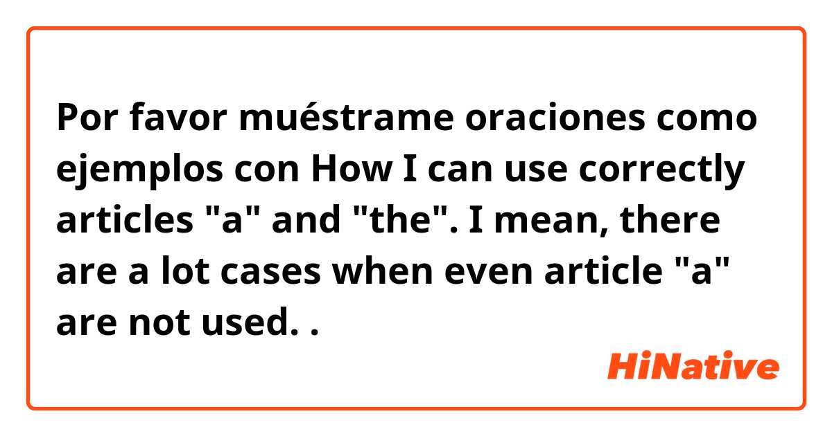Por favor muéstrame oraciones como ejemplos con How I can use correctly articles "a" and "the". I mean, there are a lot cases when even article "a" are not used..