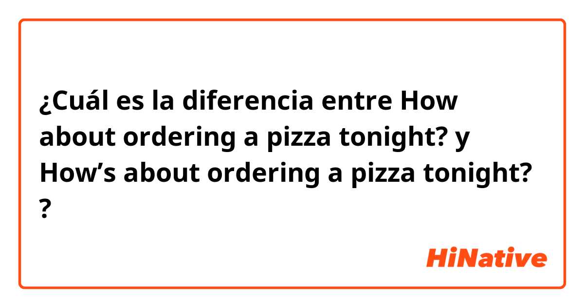 ¿Cuál es la diferencia entre How about ordering a pizza tonight? y How’s about ordering a pizza tonight? ?